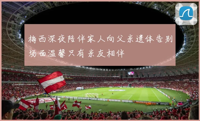 梅西深夜陪伴家人向父亲遗体告别场面温馨只有亲友相伴