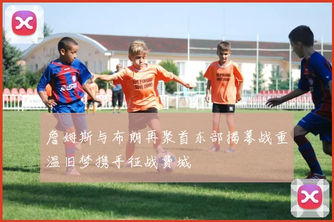 詹姆斯与布朗再聚首东部揭幕战重温旧梦携手征战费城