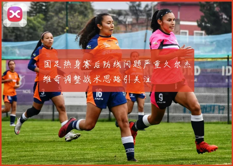 国足热身赛后防线问题严重久尔杰维奇调整战术思路引关注
