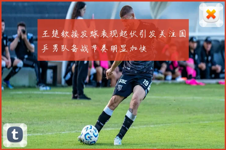 王楚钦接发球表现起伏引发关注国乒男队备战节奏明显加快