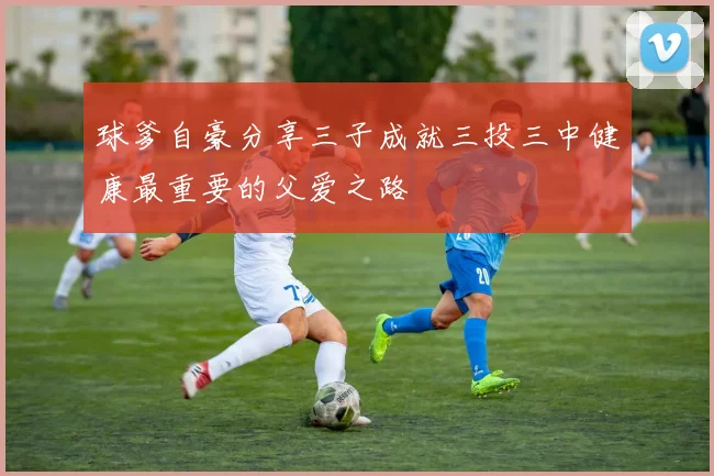球爹自豪分享三子成就三投三中健康最重要的父爱之路