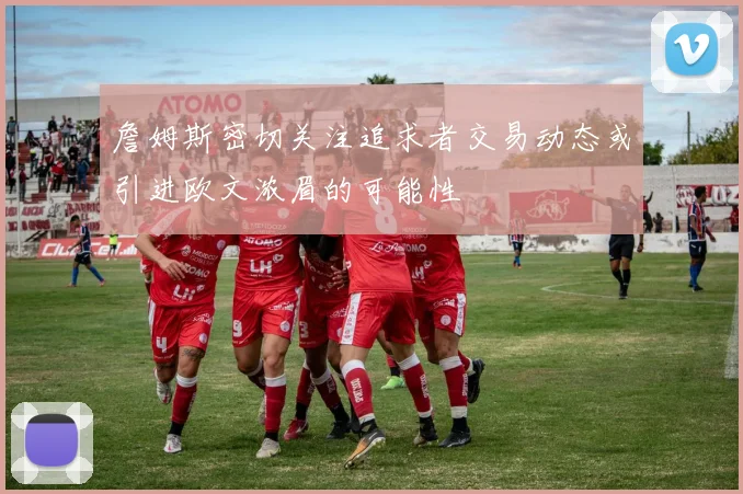 詹姆斯密切关注追求者交易动态或引进欧文浓眉的可能性