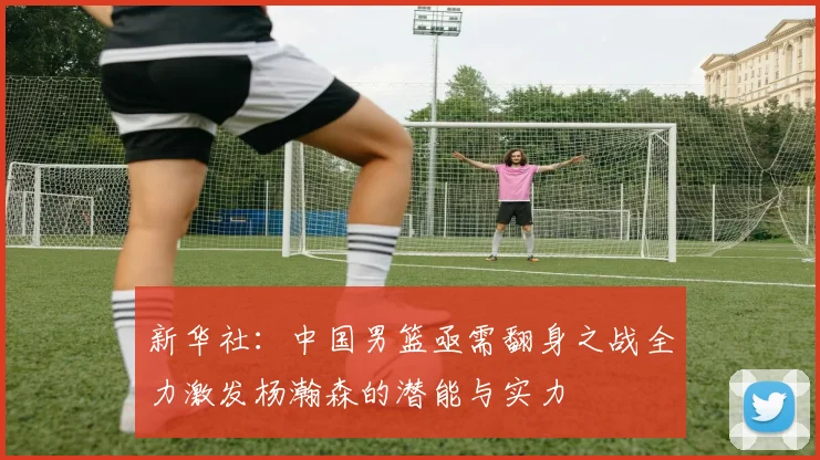 新华社：中国男篮亟需翻身之战全力激发杨瀚森的潜能与实力